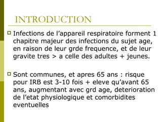 INTRODUCTION 
 Infections de l’appareil respiratoire forment 1 
chapitre majeur des infections du sujet age, 
en raison de leur grde frequence, et de leur 
gravite tres > a celle des adultes + jeunes. 
 Sont communes, et apres 65 ans : risque 
pour IRB est 3-10 fois + eleve qu’avant 65 
ans, augmentant avec grd age, deterioration 
de l’etat physiologique et comorbidites 
eventuelles 
 