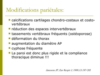Modifications pariétales: 
 calcifications cartilages chondro-costaux et costo-vertébraux 
 réduction des espaces intervertébraux 
 tassements vertébraux fréquents (ostéoporose) 
 déformation du thorax 
 augmentation du diamètre AP 
 cyphose fréquente 
 La paroi est donc plus rigide et la compliance 
thoracique diminue !!! 
Janssens JP, Eur Respir J, 1999;13:197-205 
 