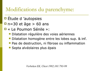 Modifications du parenchyme: 
 Étude d ’autopsies 
 n=30 et âge > 60 ans 
 « Le Poumon Sénile »: 
 Dilatation régulière des voies aériennes 
 Dilatation homogène entre les lobes sup. & inf. 
 Pas de destruction, ni fibrose ou inflammation 
 Septa alvéolaires plus épais 
Verbeken EK, Chest 1992;101:793-99 
 