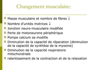 Changement musculaire: 
 Masse musculaire et nombre de fibres ¯ 
 Nombre d’unités motrices ¯ 
 Jonction neuro-musculaire modifiée 
 Perte de motoneurone périphérique 
 Pompe calcium se modifie 
 Diminution de la capacité de réparation (diminution 
de la capacité de synthèse de la myosine) 
 Diminution de la capacité respiratoire 
mitochondriale 
 ralentissement de la contraction et de la relaxation 
 