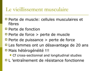 Le vieillissement musculaire 
 Perte de muscle: cellules musculaires et 
fibres 
 Perte de fonction 
 Perte de force > perte de muscle 
 Perte de puissance > perte de force 
 Les femmes ont un désavantage de 20 ans 
 Mais hétérogénéité !!! 
 Cf cross-sectionnal and longitudinal studies 
 L ’entraînement de résistance fonctionne 
 