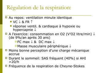 Régulation de la respiration: 
 Au repos: ventilation minute identique 
 VC ¯ & FR ­ 
 réponse ventil. & cardiaque à hypoxie ou 
hypercapnie ¯ 
 A l’exercice: consommation en O2 (V’O2 litre/min) ¯ 
(de 9%/an après 30 ans) 
FC max ¯ & DC max ¯ 
Masse musculaire périphérique ¯ 
 Moins bonne perception d’une charge mécanique 
accrue 
 Durant le sommeil: SAS fréquent (40%) si AHI 
>20/h 
 Fréquence de la respiration de Cheyne-Stokes 
 