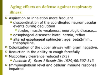 Aging effects on defense against respiratory 
illness: 
 Aspiration or inhalation more frequent 
 discoordination of the coordinated neuromuscular 
events during deglutition 
stroke, muscle weakness, neurologic disease,… 
 oesophageal diseases: hiatal hernia, reflux 
 altered esophageal sphincter: age, beta2mim., 
theophylline, 
 Colonization of the upper airway with gram negative. 
 Reduction in the ability to cough forcefully 
 Mucociliary clearance reduced (2/3) 
 Puchelle E, Scan J Respir Dis 1979;60:307-313 
 Immunoglobulin level and cellular immune response 
impaired 
 