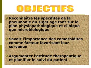  Reconnaître les specifites de la 
pneumonie du sujet age tant sur le 
plan physiopathologique et clinique 
que microbiologique 
 Savoir l’importance des comorbidites 
comme facteur favorisant leur 
survenue 
 Argumenter l’attitude therapeutique 
et planifier le suivi du patient 
 