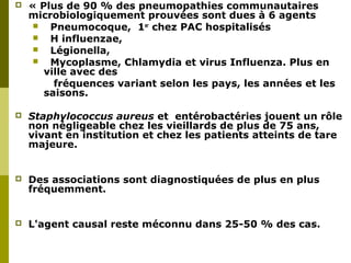  « Plus de 90 % des pneumopathies communautaires 
microbiologiquement prouvées sont dues à 6 agents 
 Pneumocoque, 1er chez PAC hospitalisés 
 H influenzae, 
 Légionella, 
 Mycoplasme, Chlamydia et virus Influenza. Plus en 
Conclusions de la conférence de consensus 
SPILF – 18 octobre 1991 
ville avec des 
fréquences variant selon les pays, les années et les 
saisons. 
 Staphylococcus aureus et entérobactéries jouent un rôle 
non négligeable chez les vieillards de plus de 75 ans, 
vivant en institution et chez les patients atteints de tare 
majeure. 
 Des associations sont diagnostiquées de plus en plus 
fréquemment. 
 L'agent causal reste méconnu dans 25-50 % des cas. 
 