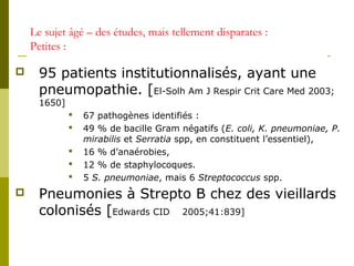 Le sujet âgé – des études, mais tellement disparates : 
Petites : 
 95 patients institutionnalisés, ayant une 
pneumopathie. [El-Solh Am J Respir Crit Care Med 2003; 
1650] 
 67 pathogènes identifiés : 
 49 % de bacille Gram négatifs (E. coli, K. pneumoniae, P. 
mirabilis et Serratia spp, en constituent l’essentiel), 
 16 % d’anaérobies, 
 12 % de staphylocoques. 
 5 S. pneumoniae, mais 6 Streptococcus spp. 
 Pneumonies à Strepto B chez des vieillards 
colonisés [Edwards CID 2005;41:839] 
 