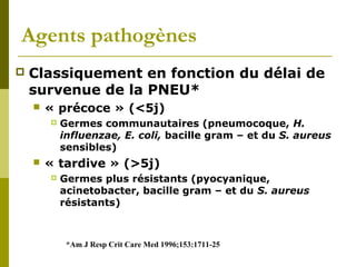 Agents pathogènes 
 Classiquement en fonction du délai de 
survenue de la PNEU* 
 « précoce » (<5j) 
 Germes communautaires (pneumocoque, H. 
influenzae, E. coli, bacille gram – et du S. aureus 
sensibles) 
 « tardive » (>5j) 
 Germes plus résistants (pyocyanique, 
acinetobacter, bacille gram – et du S. aureus 
résistants) 
*Am J Resp Crit Care Med 1996;153:1711-25 
 