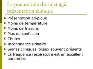 La pneumonie du sujet âgé: 
présentation clinique 
 Présentation atypique 
 Moins de température 
 Moins de frissons 
 Plus de confusion 
 Chutes 
 Incontinence urinaire 
 Signes cliniques locaux souvent présents 
 La fréquence respiratoire est un excellent 
paramètre 
 