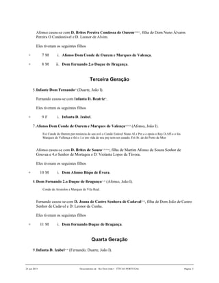 23 jun 2015 Descendentes de Rei Dom João I TÍTULO PORTUGAL Página 3
Afonso casou-se com D. Brites Pereira Condessa de Ourem19,20,21
, filha de Dom Nuno Álvares
Pereira O Condestável e D. Leonor de Alvim.
Eles tiveram os seguintes filhos
+ 7 M i. Afonso Dom Conde de Ourem e Marques de Valença.
+ 8 M ii. Dom Fernando 2.o Duque de Bragança.
Terceira Geração
5.Infante Dom Fernando22
(Duarte, João I).
Fernando casou-se com Infanta D. Beatriz23
.
Eles tiveram os seguintes filhos
+ 9 F i. Infanta D. Izabel.
7.Afonso Dom Conde de Ourem e Marques de Valença24,25,26
(Afonso, João I).
Foi Conde de Ourem por renúncia de seu avô o Conde Estável Nuno Al.z Per.a e epois o Rey D.Aff.o o fes
Marquez de Vallença e foi o 1.o em vida de seu pay sem ser casado. Foi Sr. de do Porto de Moz
Afonso casou-se com D. Brites de Souza27,28,29,30
, filha de Martim Afonso de Souza Senhor de
Gouvea e 4.o Senhor de Mortagoa e D. Violante Lopes de Távora.
Eles tiveram os seguintes filhos
+ 10 M i. Dom Afonso Bispo de Évora.
8.Dom Fernando 2.o Duque de Bragança31,32
(Afonso, João I).
Conde de Arraiolos e Marques de Vila Real.
Fernando casou-se com D. Joana de Castro Senhora de Cadaval33,34
, filha de Dom João de Castro
Senhor de Cadaval e D. Leonor da Cunha.
Eles tiveram os seguintes filhos
+ 11 M i. Dom Fernando Duque de Bragança.
Quarta Geração
9.Infanta D. Izabel35,36
(Fernando, Duarte, João I).
 