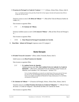 23 jun 2015 Descendentes de Rei Dom João I TÍTULO PORTUGAL Página 5
13.Francisco de Portugal 1.o Conde de Vemiozo60,61,62,63,64,65,66
(Afonso, Afonso Dom, Afonso, João I).
Foi o 1.o Comde de Vimiozo feito pelo Rey D.João III; foi Sr.de Aguiar; Ouvidor da Fazenda do Rey D.M.el e
D.João III e do seu Con.lo.
Francisco casou-se com (1) D. Brites de Vilhena67,68,69,70
, filha de Rui Teles de Menezes Senhor de
Unhão e N....
Eles tiveram os seguintes filhos
+ 17 F i. D. Guiomar de Vilhena.
Francisco também casou-se com1 (2) D. Joana de Vilhena71,72
, filha de Dom Álvaro de Portugal e
N....
Eles tiveram os seguintes filhos
+ 18 M ii. Dom Manoel de Portugal Comendador de Calvello.
14. Dom Dinis Infante de Portugal é impresso como #12 à página 3.
Sexta Geração
16.D Izabel Tereza de Lencastre73,74
(Dinis, Izabel, Fernando, Duarte, João I).
Izabel casou-se com Dom Francisco de Almeida75
.
Eles tiveram os seguintes filhos
21 F i. D. Antônia Xavier de Almeida76
.
Antônia casou-se com79
Gov. José Antônio Freire de Andrade 2.o Conde de
Bobadella77,78
, filho de Gov. Bernadim Freire de Andrade e Joana Vicência de
Menezes, em 8 setembro 1761. José nasceu 80,81
dd mm 1725.
Foi 2.o Conde de Bobadella, por morte de seu irmão Gomes Freire, por carta de 9 de mayo
de 1763 ou 1761, foi encarregado do Governo do Rio de Janeiro, São Paulo e Minas
Gerais, G.or da Beira com patente de Marechal de Campo, donde passou a G.or do Minho
com patente de Tinente G.al.
17.D. Guiomar de Vilhena82,83,84,85
(Francisco de Portugal, Afonso, Afonso Dom, Afonso, João I).
Guiomar casou-se com Dom Francisco da Gama 2.o Conde da Vidigueira86,87,88,89
, filho de Vasco
da Gama 1.o Conde de Vidigueira - Descobridor da Índia e D. Catarina de Ataíde.
Eles tiveram os seguintes filhos
 