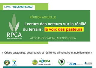 Lomé, 7 DÉCEMBRE 2022
RÉUNION ANNUELLE
Lecture des acteurs sur la réalité
du terrain : la voix des pasteurs
AFFO DJOBO Atcha, APESS/ROPPA
« Crises pastorales, sécuritaires et résilience alimentaire et nutritionnelle »
 