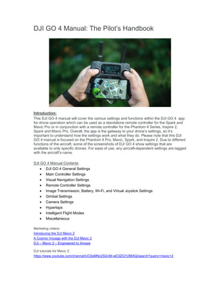 DJI GO 4 Manual: The Pilot’s Handbook
Introduction:
This DJI GO 4 manual will cover the various settings and functions within the DJI GO 4 app
for drone operation which can be used as a standalone remote controller for the Spark and
Mavic Pro or in conjunction with a remote controller for the Phantom 4 Series, Inspire 2,
Spark and Mavic Pro. Overall, the app is the gateway to your drone’s settings, so it’s
important to understand how the settings work and what they do. Please note that this DJI
GO 4 manual is focused on the Phantom 4 Pro, Mavic, Spark, and Inspire 2. Due to different
functions of the aircraft, some of the screenshots of DJI GO 4 show settings that are
available to only specific drones. For ease of use, any aircraft-dependent settings are tagged
with the aircraft’s name.
DJI GO 4 Manual Contents:
 DJI GO 4 General Settings
 Main Controller Settings
 Visual Navigation Settings
 Remote Controller Settings
 Image Transmission, Battery, Wi-Fi, and Virtual Joystick Settings
 Gimbal Settings
 Camera Settings
 Hyperlaps
 Intelligent Flight Modes
 Miscellaneous
Marketing videos:
Introducing the DJI Mavic 2
A Cosmic Voyage with the DJI Mavic 2
DJI – Mavic 2 – Engineered to Amaze
DJI tutorials for Mavic 2:
https://www.youtube.com/channel/UC0sMNc2SGnM-wD3ZGYj3MAQ/search?query=mavic+2
 