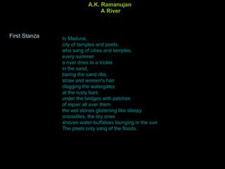 A.K. Ramanujan  A River In Madurai, city of temples and poets, who sang of cities and temples, every summer a river dries to a trickle in the sand, baring the sand ribs, straw and women's hair clogging the watergates at the rusty bars under the bridges with patches of repair all over them the wet stones glistening like sleepy crocodiles, the dry ones shaven water-buffaloes lounging in the sun The poets only sang of the floods.  First Stanza 