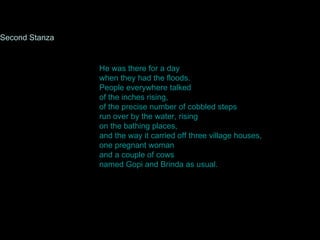 He was there for a day when they had the floods. People everywhere talked of the inches rising, of the precise number of cobbled steps run over by the water, rising on the bathing places, and the way it carried off three village houses, one pregnant woman and a couple of cows named Gopi and Brinda as usual.  Second Stanza 