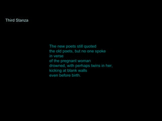 The new poets still quoted the old poets, but no one spoke in verse of the pregnant woman drowned, with perhaps twins in her, kicking at blank walls even before birth.  Third Stanza 
