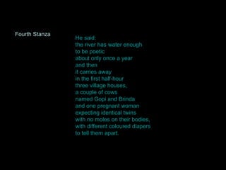He said: the river has water enough to be poetic about only once a year and then it carries away in the first half-hour three village houses, a couple of cows named Gopi and Brinda and one pregnant woman expecting identical twins with no moles on their bodies, with different coloured diapers to tell them apart.  Fourth Stanza 
