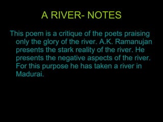 A RIVER- NOTES This poem is a critique of the poets praising only the glory of the river. A.K. Ramanujan presents the stark reality of the river. He presents the negative aspects of the river. For this purpose he has taken a river in Madurai. 