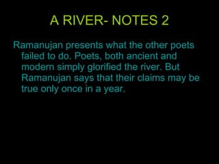 A RIVER- NOTES 2 Ramanujan presents what the other poets failed to do. Poets, both ancient and modern simply glorified the river. But Ramanujan says that their claims may be true only once in a year.  