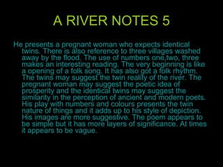 A RIVER NOTES 5 He presents a pregnant woman who expects identical twins. There is also reference to three villages washed away by the flood. The use of numbers one,two, three makes an interesting reading. The very beginning is like a opening of a folk song. It has also got a folk rhythm. The twins may suggest the twin reality of the river. The pregnant woman may suggest the poetic idea of prosperity and the identical twins may suggest the similarity in the perception of ancient and modern poets. His play with numbers and colours presents the twin nature of things and it adds up to his style of depiction. His images are more suggestive. The poem appears to be simple but it has more layers of significance. At times it appears to be vague.  