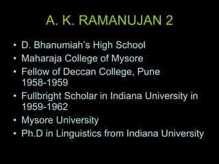 A. K. RAMANUJAN 2 D. Bhanumiah’s High School Maharaja College of Mysore Fellow of Deccan College, Pune 1958-1959 Fullbright Scholar in Indiana University in 1959-1962 Mysore University Ph.D in Linguistics from Indiana University 