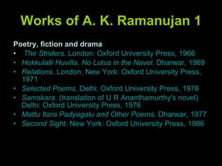 Works of A. K. Ramanujan 1 Poetry, fiction and drama The Striders . London: Oxford University Press, 1966 Hokkulalli Huvilla, No Lotus in the Navel . Dharwar, 1969 Relations . London, New York: Oxford University Press, 1971 Selected Poems . Delhi: Oxford University Press, 1976 Samskara . (translation of U R Ananthamurthy's novel) Delhi: Oxford University Press, 1976 Mattu Itara Padyagalu and Other Poems . Dharwar, 1977 Second Sight . New York: Oxford University Press, 1986 
