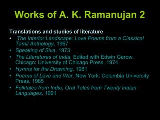 Works of A. K. Ramanujan 2 Translations and studies of literature The Interior Landscape: Love Poems from a Classical Tamil Anthology , 1967 Speaking of Siva , 1973 The Literatures of India . Edited with Edwin Gerow. Chicago: University of Chicago Press, 1974 Hymns for the Drowning , 1981 Poems of Love and War . New York: Columbia University Press, 1985 Folktales from India, Oral Tales from Twenty Indian Languages , 1991 