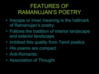 FEATURES OF RAMANUJAN’S POETRY Inscape or inner meaning is the hallmark of Ramanujan’s poetry.  Follows the tradition of interior landscape and exterior landscape  Imbibed this quality from Tamil poetics   His poems are compact Anti-Romantic Association of Thought 
