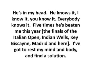 He’s in my head. He knows it, I
know it, you know it. Everybody
knows it. Five times he’s beaten
  me this year [the finals of the
 Italian Open, Indian Wells, Key
Biscayne, Madrid and here]. I’ve
 got to rest my mind and body,
       and find a solution.
 