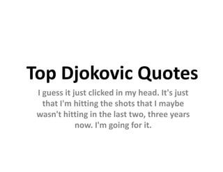 Top Djokovic Quotes
 I guess it just clicked in my head. It's just
   that I'm hitting the shots that I maybe
 wasn't hitting in the last two, three years
             now. I'm going for it.
 