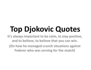Top Djokovic Quotes
It's always important to be calm, to stay positive,
    and to believe, to believe that you can win.
 (On how he managed crunch situations against
      Federer who was serving for the match)
 