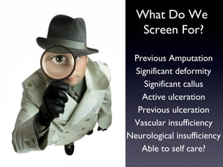 What Do We
   Screen For?

 Previous Amputation
  Significant deformity
    Significant callus
    Active ulceration
  Previous ulceration
 Vascular insufficiency
Neurological insufficiency
    Able to self care?
 