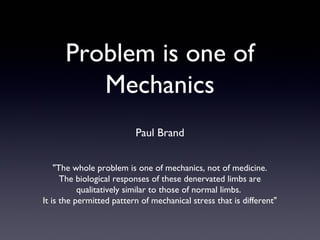 Problem is one of
         Mechanics
                          Paul Brand


    "The whole problem is one of mechanics, not of medicine.
      The biological responses of these denervated limbs are
           qualitatively similar to those of normal limbs.
It is the permitted pattern of mechanical stress that is different"
 