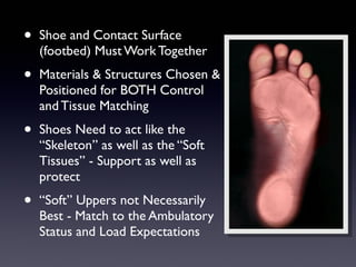 •   Shoe and Contact Surface
    (footbed) Must Work Together
•   Materials & Structures Chosen &
    Positioned for BOTH Control
    and Tissue Matching
•   Shoes Need to act like the
    “Skeleton” as well as the “Soft
    Tissues” - Support as well as
    protect
•   “Soft” Uppers not Necessarily
    Best - Match to the Ambulatory
    Status and Load Expectations
 