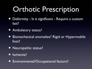 Orthotic Prescription
• Deformity - Is it significant - Require a custom
  last?
• Ambulatory status?
• Biomechanical anomalies? Rigid or Hypermobile
  foot?
• Neuropathic status?
• Ischemia?
• Environmental/Occupational factors?
 