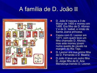 A família de D. João  ii D. João  ii  nasceu a 3 de Março de 1455 e morreu em 1495. Era filho de D. Afonso  v  e de D. Isabel, e irmão de Santa Joana princesa. Casou   com D. Leonor em 1471, com quem teve um filho chamado D. Afonso, mas este morreu jovem numa queda de cavalo na margem do Rio Tejo. D. Leonor era sua prima filha de D. Fernando e D. Beatriz. D João  ii  teve um outro filho D. Jorge filho de D. Ana Mendonça traindo D. Leonor. 