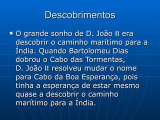 Descobrimentos O grande sonho de D. João  ii  era descobrir o caminho marítimo para a Índia. Quando Bartolomeu Dias dobrou o Cabo das Tormentas,  D. João  ii  resolveu mudar o nome para Cabo da Boa Esperança, pois tinha a esperança de estar mesmo quase a descobrir o caminho marítimo para a Índia. 