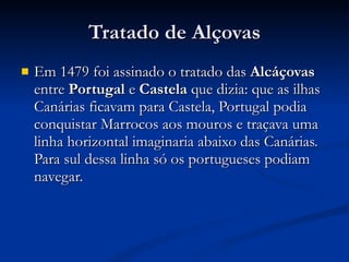 Tratado de Alçovas Em 1479 foi assinado o tratado das  Alcáçovas  entre  Portugal  e  Castela  que dizia: que as ilhas Canárias ficavam para Castela, Portugal podia conquistar Marrocos aos mouros e traçava uma linha horizontal imaginaria abaixo das Canárias. Para sul dessa linha só os portugueses podiam navegar. 