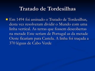 Tratado de Tordesilhas Em 1494 foi assinado o Tratado de Tordesilhas, desta vez resolveram dividir o Mundo com uma linha vertical. As terras que fossem descobertas na metade Este seriam de Portugal as da metade Oeste ficariam para Castela. A linha foi traçada a 370 léguas de Cabo Verde 