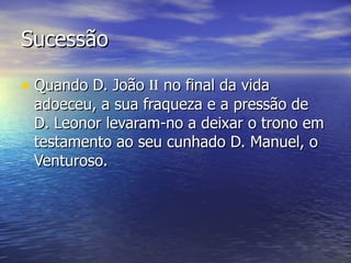 Sucessão  Quando D. João  ii  no final da vida adoeceu, a sua fraqueza e a pressão de  D. Leonor levaram-no a deixar o trono em testamento ao seu cunhado D. Manuel, o Venturoso. 