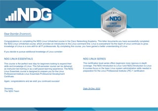 Dear Djordje Zivanovic,
Congratulations on completing the NDG Linux Unhatched course in the Cisco Networking Academy. This letter documents you have successfully completed
the NDG Linux Unhatched course, which provides an introduction to the Linux command line. Linux is everywhere! As the reach of Linux continues to grow,
knowledge of Linux is a core skill for all IT professionals. By completing this course, you have gained a better understanding of Linux.
If you decide to pursue additional knowledge of Linux consider:
NDG LINUX ESSENTIALS
This course is the perfect next step for beginners looking to expand their
skills and knowledge of Linux. This full-semester course can be delivered
as instructor-led training or as a self-paced learning experience. The NDG
Linux Essentials course is designed to prepare you for the Linux
Professional Institute Linux Essentials Professional Development
Certificate.
Again, congratulations and we wish you continued success!
NDG LINUX SERIES
This certification level series offers beginners more rigorous in-depth
coverage. The NDG Introduction to Linux I and NDG Introduction to Linux
II courses focus on the basic Linux system administration skills needed in
preparation for the Linux Professional Institute LPIC-1 certification.
Sincerely,
The NDG Team
Date 29 Dec 2022
 