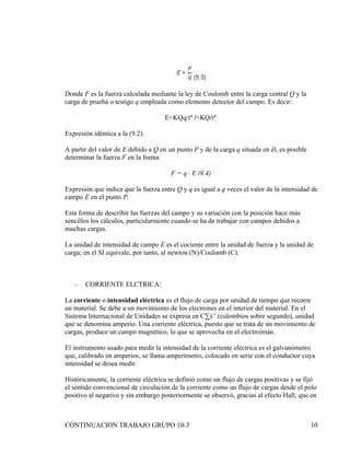 Donde F es la fuerza calculada mediante la ley de Coulomb entre la carga central Q y la
carga de prueba o testigo q empleada como elemento detector del campo. Es decir:

                                     E=KQq/rª /=KQ/rª

Expresión idéntica a la (9.2).

A partir del valor de E debido a Q en un punto P y de la carga q situada en él, es posible
determinar la fuerza F en la forma

                                       F = q · E (9.4)

Expresión que indica que la fuerza entre Q y q es igual a q veces el valor de la intensidad de
campo E en el punto P.

Esta forma de describir las fuerzas del campo y su variación con la posición hace más
sencillos los cálculos, particularmente cuando se ha de trabajar con campos debidos a
muchas cargas.

La unidad de intensidad de campo E es el cociente entre la unidad de fuerza y la unidad de
carga; en el SI equivale, por tanto, al newton (N)/Coulomb (C).



   -   CORRIENTE ELCTRICA:

La corriente o intensidad eléctrica es el flujo de carga por unidad de tiempo que recorre
un material. Se debe a un movimiento de los electrones en el interior del material. En el
Sistema Internacional de Unidades se expresa en C·s-1 (culombios sobre segundo), unidad
que se denomina amperio. Una corriente eléctrica, puesto que se trata de un movimiento de
cargas, produce un campo magnético, lo que se aprovecha en el electroimán.

El instrumento usado para medir la intensidad de la corriente eléctrica es el galvanómetro
que, calibrado en amperios, se llama amperímetro, colocado en serie con el conductor cuya
intensidad se desea medir.

Históricamente, la corriente eléctrica se definió como un flujo de cargas positivas y se fijó
el sentido convencional de circulación de la corriente como un flujo de cargas desde el polo
positivo al negativo y sin embargo posteriormente se observó, gracias al efecto Hall, que en



CONTINUACION TRABAJO GRUPO 10-3                                                              10
 