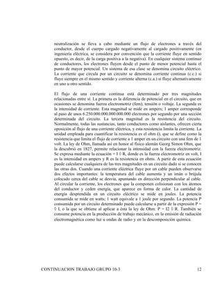 neutralización se lleva a cabo mediante un flujo de electrones a través del
     conductor, desde el cuerpo cargado negativamente al cargado positivamente (en
     ingeniería eléctrica, se considera por convención que la corriente fluye en sentido
     opuesto, es decir, de la carga positiva a la negativa). En cualquier sistema continuo
     de conductores, los electrones fluyen desde el punto de menor potencial hasta el
     punto de mayor potencial. Un sistema de esa clase se denomina circuito eléctrico.
     La corriente que circula por un circuito se denomina corriente continua (c.c.) si
     fluye siempre en el mismo sentido y corriente alterna (c.a.) si fluye alternativamente
     en uno u otro sentido.

     El flujo de una corriente continua está determinado por tres magnitudes
     relacionadas entre sí. La primera es la diferencia de potencial en el circuito, que en
     ocasiones se denomina fuerza electromotriz (fem), tensión o voltaje. La segunda es
     la intensidad de corriente. Esta magnitud se mide en ampers; 1 amper corresponde
     al paso de unos 6.250.000.000.000.000.000 electrones por segundo por una sección
     determinada del circuito. La tercera magnitud es la resistencia del circuito.
     Normalmente, todas las sustancias, tanto conductores como aislantes, ofrecen cierta
     oposición al flujo de una corriente eléctrica, y esta resistencia limita la corriente. La
     unidad empleada para cuantificar la resistencia es el ohm (), que se define como la
     resistencia que limita el flujo de corriente a 1 amper en un circuito con una fem de 1
     volt. La ley de Ohm, llamada así en honor al físico alemán Georg Simon Ohm, que
     la descubrió en 1827, permite relacionar la intensidad con la fuerza electromotriz.
     Se expresa mediante la ecuación = I × R, donde es la fuerza electromotriz en volt, I
     es la intensidad en ampers y R es la resistencia en ohms. A partir de esta ecuación
     puede calcularse cualquiera de las tres magnitudes en un circuito dado si se conocen
     las otras dos. Cuando una corriente eléctrica fluye por un cable pueden observarse
     dos efectos importantes: la temperatura del cable aumenta y un imán o brújula
     colocado cerca del cable se desvía, apuntando en dirección perpendicular al cable.
     Al circular la corriente, los electrones que la componen colisionan con los átomos
     del conductor y ceden energía, que aparece en forma de calor. La cantidad de
     energía desprendida en un circuito eléctrico se mide en joules. La potencia
     consumida se mide en watts; 1 watt equivale a 1 joule por segundo. La potencia P
     consumida por un circuito determinado puede calcularse a partir de la expresión P =
     × I, o la que se obtiene al aplicar a ésta la ley de Ohm: P = I2 × R. También se
     consume potencia en la producción de trabajo mecánico, en la emisión de radiación
     electromagnética como luz u ondas de radio y en la descomposición química. or su
     interior y sólo permanece cargado el lugar en donde se depositó la carga
     neta. Otros, por el contrario,. En condiciones ordinarias se comportan
     como malos conductores, pero desde un punto de vista físico su interés
     radica en que se pueden alterar sus propiedades conductoras con cierta
     facilidad mejorando prodigiosamente su conductividad, ya se



CONTINUACION TRABAJO GRUPO 10-3                                                            12
 