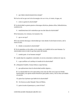 2. que objeto natural proporciona energía?

R/el sol es de los que con la luz da energía a los ser vivos, el viento, el agua, etc.

    3. como se genera la electricidad?

R/ la electricidad se genera gracias a descargas eléctricas, plantas eólica, hidroeléctricas,
oceánicas etc.

    4. manifestaciones de la naturaleza que nos dan ideas de electricidad?

R/los huracanes, los volcanes, los tsunamis. Etc.

    5. que es un rayo?

R/Es una enorme descarga e electricidad que viene desde el cielo hasta la tierra y de la
tierra al cielo.

    6. donde se encuentra la electricidad?

R/ En la naturaleza, en las nubes, en la comida, en el cabello de los seres humano. La
electricidad existe en todo lo que hace parte del mundo.

    7. cuando gasta el ser humano energía?

R/ cuando deja los cargadores conectados..la nevera conectada si salimos de viaje etc.

    8. a que conflicto se le atribuye el estudio de la electricidad?

R/. a Benjamin Franklin ,Tomas Edison ,Luigi Galvany.

    9. que aplicaciones tiene la electricidad nombre algunos…

    R/. La electricidad nos sirve para tantas cosas unas de ellas son el que nos brinda
    luminosidad y nos aporta mucho beneficios para poder comer y llevar otras actividades
    a la acción

    10. quien fue el primero que hablo de la electricidad?

    R/. En Grecia un señor llamado Tales de Mileto..

    11. quien invento el pararrayos y como lo hizo?



CONTINUACION TRABAJO GRUPO 10-3                                                                 3
 