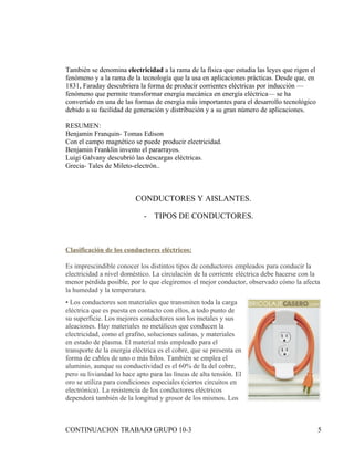 También se denomina electricidad a la rama de la física que estudia las leyes que rigen el
fenómeno y a la rama de la tecnología que la usa en aplicaciones prácticas. Desde que, en
1831, Faraday descubriera la forma de producir corrientes eléctricas por inducción —
fenómeno que permite transformar energía mecánica en energía eléctrica— se ha
convertido en una de las formas de energía más importantes para el desarrollo tecnológico
debido a su facilidad de generación y distribución y a su gran número de aplicaciones.

RESUMEN:
Benjamin Franquin- Tomas Edison
Con el campo magnético se puede producir electricidad.
Benjamin Franklin invento el pararrayos.
Luigi Galvany descubrió las descargas eléctricas.
Grecia- Tales de Mileto-electrón..



                          CONDUCTORES Y AISLANTES.

                             - TIPOS DE CONDUCTORES.



Clasificación de los conductores eléctricos:

Es imprescindible conocer los distintos tipos de conductores empleados para conducir la
electricidad a nivel doméstico. La circulación de la corriente eléctrica debe hacerse con la
menor pérdida posible, por lo que elegiremos el mejor conductor, observado cómo la afecta
la humedad y la temperatura.
• Los conductores son materiales que transmiten toda la carga
eléctrica que es puesta en contacto con ellos, a todo punto de
su superficie. Los mejores conductores son los metales y sus
aleaciones. Hay materiales no metálicos que conducen la
electricidad, como el grafito, soluciones salinas, y materiales
en estado de plasma. El material más empleado para el
transporte de la energía eléctrica es el cobre, que se presenta en
forma de cables de uno o más hilos. También se emplea el
aluminio, aunque su conductividad es el 60% de la del cobre,
pero su liviandad lo hace apto para las líneas de alta tensión. El
oro se utiliza para condiciones especiales (ciertos circuitos en
electrónica). La resistencia de los conductores eléctricos
dependerá también de la longitud y grosor de los mismos. Los



CONTINUACION TRABAJO GRUPO 10-3                                                              5
 