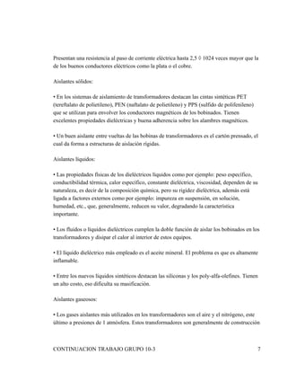 Presentan una resistencia al paso de corriente eléctrica hasta 2,5 × 1024 veces mayor que la
de los buenos conductores eléctricos como la plata o el cobre.

Aislantes sólidos:

• En los sistemas de aislamiento de transformadores destacan las cintas sintéticas PET
(tereftalato de polietileno), PEN (naftalato de polietileno) y PPS (sulfido de polifenileno)
que se utilizan para envolver los conductores magnéticos de los bobinados. Tienen
excelentes propiedades dieléctricas y buena adherencia sobre los alambres magnéticos.

• Un buen aislante entre vueltas de las bobinas de transformadores es el cartón prensado, el
cual da forma a estructuras de aislación rígidas.

Aislantes líquidos:

• Las propiedades físicas de los dieléctricos líquidos como por ejemplo: peso específico,
conductibilidad térmica, calor específico, constante dieléctrica, viscosidad, dependen de su
naturaleza, es decir de la composición química, pero su rigidez dieléctrica, además está
ligada a factores externos como por ejemplo: impureza en suspensión, en solución,
humedad, etc., que, generalmente, reducen su valor, degradando la característica
importante.

• Los fluidos o líquidos dieléctricos cumplen la doble función de aislar los bobinados en los
transformadores y disipar el calor al interior de estos equipos.

• El líquido dieléctrico más empleado es el aceite mineral. El problema es que es altamente
inflamable.

• Entre los nuevos líquidos sintéticos destacan las siliconas y los poly-alfa-olefines. Tienen
un alto costo, eso dificulta su masificación.

Aislantes gaseosos:

• Los gases aislantes más utilizados en los transformadores son el aire y el nitrógeno, este
último a presiones de 1 atmósfera. Estos transformadores son generalmente de construcción



CONTINUACION TRABAJO GRUPO 10-3                                                                7
 
