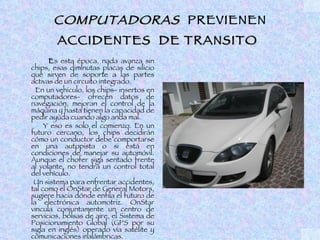 COMPUTADORAS PREVIENEN
        ACCIDENTES DE TRANSITO
      Es esta época, nada avanza sin
chips, esas diminutas placas de silicio
que sirven de soporte a las partes
activas de un circuito integrado.
  En un vehículo, los chips- insertos en
computadores- ofrecen datos de
navegación, mejoran el control de la
máquina y hasta tienen la capacidad de
pedir ayuda cuando algo anda mal.
     Y eso es solo el comienzo. En un
futuro cercano, los chips decidirán
cómo un conductor debe comportarse
en una autopista o si está en
condiciones de manejar su automóvil.
Aunque el chofer siga sentado frente
al volante, no tendrá un control total
del vehículo.
 Un sistema para enfrentar accidentes,
tal como el OnStar de General Motors,
sugiere hacia dónde enfila el futuro de
la electrónica automotriz. OnStar
vincula conjuntamente un centro de
servicios, bolsas de aire, el Sistema de
Posicionamiento Global (GPS por su
sigla en inglés) operado vía satélite y
comunicaciones inalámbricas.
 