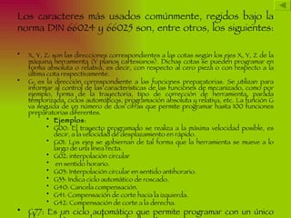Los caracteres más usados comúnmente, regidos bajo la
norma DIN 66024 y 66025 son, entre otros, los siguientes:

•   X, Y, Z: son las direcciones correspondientes a las cotas según los ejes X, Y, Z de la
    máquina herramienta (Y planos cartesianos). Dichas cotas se pueden programar en
    forma absoluta o relativa, es decir, con respecto al cero pieza o con respecto a la
    última cota respectivamente.
•   G: es la dirección correspondiente a las funciones preparatorias. Se utilizan para
    informar al control de las características de las funciones de mecanizado, como por
    ejemplo, forma de la trayectoria, tipo de corrección de herramienta, parada
    temporizada, ciclos automáticos, programación absoluta y relativa, etc. La función G
    va seguida de un número de dos cifras que permite programar hasta 100 funciones
    preparatorias diferentes.
           • Ejemplos:
           • G00: El trayecto programado se realiza a la máxima velocidad posible, es
              decir, a la velocidad de desplazamiento en rápido.
           • G01: Los ejes se gobiernan de tal forma que la herramienta se mueve a lo
              largo de una línea recta.
           • G02: interpolación circular
           • en sentido horario.
           • G03: Interpolación circular en sentido antihorario.
           • G33: Indica ciclo automático de roscado.
           • G40: Cancela compensación.
           • G41: Compensación de corte hacia la izquierda.
           • G42: Compensación de corte a la derecha.
•   G77: Es un ciclo automático que permite programar con un único
 