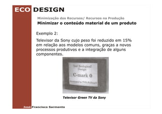 Minimização dos Recursos/ Recursos na Produção
Minimizar o conteúdo material de um produto

Exemplo 2:
Televisor da Sony cujo peso foi reduzido em 15%
em relação aos modelos comuns, graças a novos
      l ã          d l
processos produtivos e a integração de alguns
componentes.




             Televisor Green TV da Sony
 