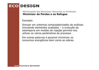 Minimização dos Recursos/ Recursos na Produção
Mi i i   ã d    R       /R            P d ã
Minimizar de Perdas e os Refugos

Exemplo:
Simular em sistemas computadorizados de análises
simulando elementos acabados – a evolução da
 i    l d    l      t     b d          l ã d
estamparia em moldes de injeção permite-nos
utilizar os vários parâmetros do processo.
Em outras palavras é possível minimizar os
consumos energéticos bem como as sobras.
 