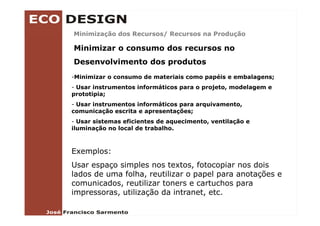 Minimização dos Recursos/ Recursos na Produção

Minimizar o consumo dos recursos no
Desenvolvimento dos produtos
-Minimizar o consumo de materiais como papéis e embalagens;
- Usar instrumentos informáticos para o projeto, modelagem e
                                        projeto
prototipia;
- Usar instrumentos informáticos para arquivamento,
comunicação escrita e apresentações;
- Usar sistemas eficientes de aquecimento, ventilação e
iluminação no local de trabalho.



Exemplos:
Usar espaço simples nos textos, fotocopiar nos dois
                         textos
lados de uma folha, reutilizar o papel para anotações e
comunicados, reutilizar toners e cartuchos para
impressoras, utilização d i t
i             tili   ã da intranet, etc.
                                   t t
 